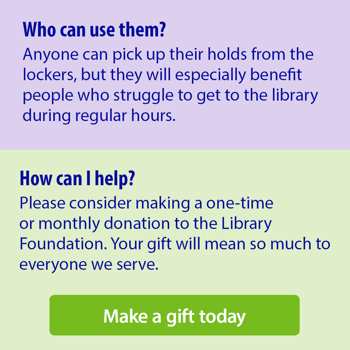 Who can use them? Anyone can pick up their holds from the lockers, but they will especially benefit people who struggle to get to the library during regular hours. How can I help? Please consider making a one-time or monthly donation to the Library Foundation. Your gift will mean so much to everyone we serve. Make a gift today