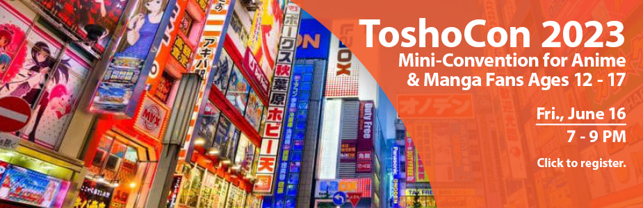 ToshoCon 2023 Mini-Convention for Anime  & Manga Fans Ages 12 - 17  Fri., June 16  7 - 9 PM Click to register.